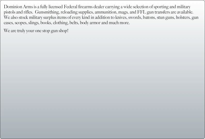Dominion Arms is a fully licensed Federal firearms dealer carrying a wide selection of sporting and military pistols and rifles.  Gunsmithing, reloading supplies, ammunition, mags, and FFL gun transfers are available.  We also stock military surplus items of every kind in addition to knives, swords, batons, stun guns, holsters, gun cases, scopes, slings, books, clothing, belts, body armor and much more.  
We are truly your one stop gun shop!  